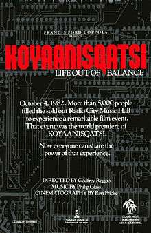A black film poster, reading in small print at the top "FRANCIS FORD COPPOLA PRESENTS" with "KOYAANISQATSI" in large red text, subtitled below with "LIFE OUT OF BALANCE"  The white text in the middle reads "October 4, 1982. More than 5,000 people filled out the sold out Radio City Music Hall to experience a remarkable film event.  That event was the world premiere of KOYAANISQATSI.  Now everyone can share the power of that experience."  Below that text, reads "DIRECTED BY Godfrey Reggio, MUSIC BY Philip Glass, CINEMATOGRAPHY BY Ron Fricke".  Various logos are at the bottom of the poster.
